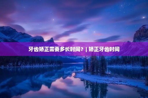 牙齿矫正需要多长时间?| 矫正牙齿时间