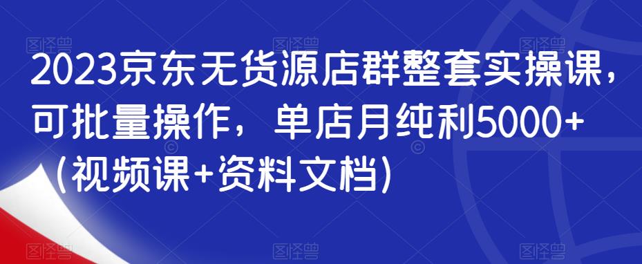 2023京东无货源店群整套实操课,可批量操作,单店月纯利5000+